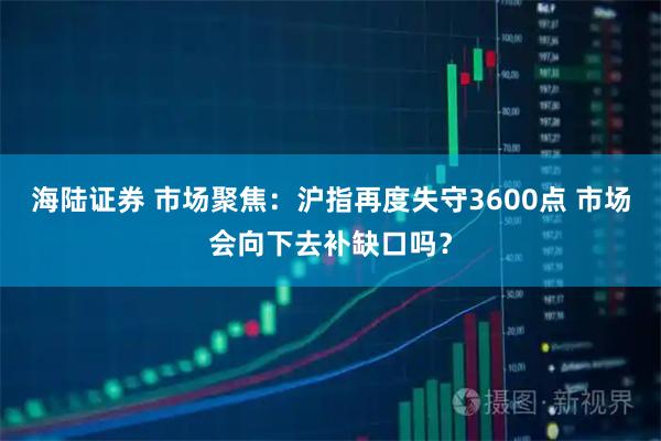 海陆证券 市场聚焦：沪指再度失守3600点 市场会向下去补缺口吗？