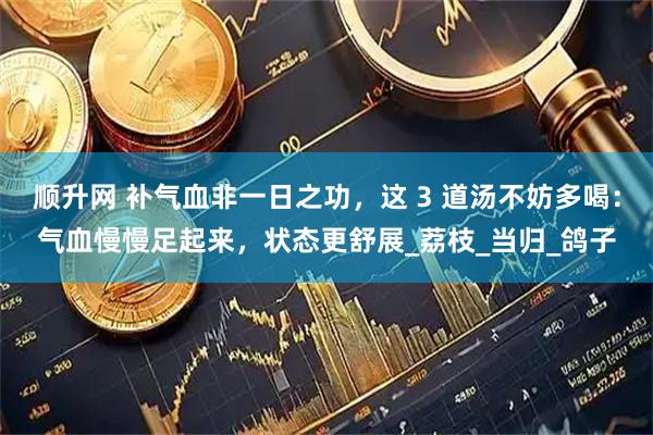 顺升网 补气血非一日之功，这 3 道汤不妨多喝：气血慢慢足起来，状态更舒展_荔枝_当归_鸽子