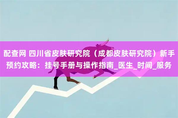 配查网 四川省皮肤研究院（成都皮肤研究院）新手预约攻略：挂号手册与操作指南_医生_时间_服务