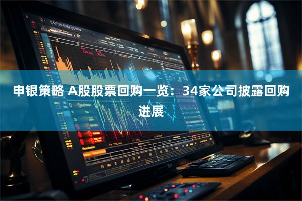 申银策略 A股股票回购一览：34家公司披露回购进展