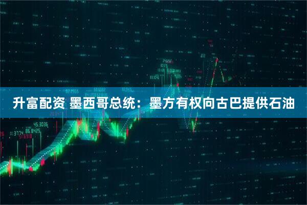 升富配资 墨西哥总统：墨方有权向古巴提供石油