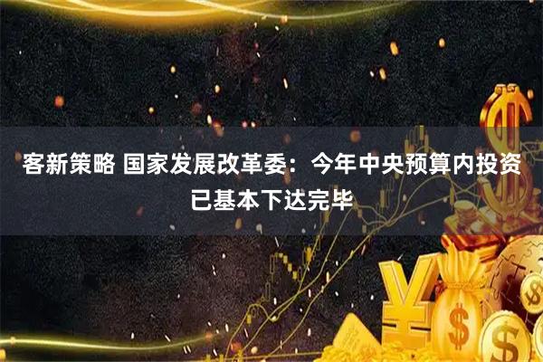 客新策略 国家发展改革委：今年中央预算内投资已基本下达完毕