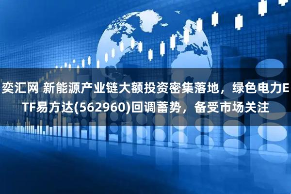 奕汇网 新能源产业链大额投资密集落地，绿色电力ETF易方达(562960)回调蓄势，备受市场关注