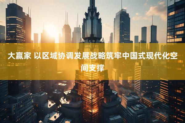 大赢家 以区域协调发展战略筑牢中国式现代化空间支撑