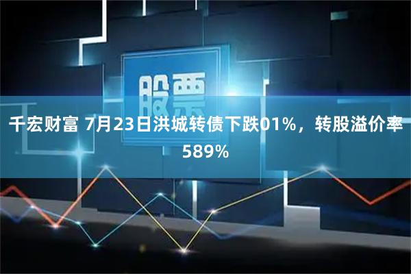 千宏财富 7月23日洪城转债下跌01%，转股溢价率589%