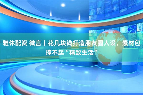 雅休配资 微言｜花几块钱打造朋友圈人设，素材包撑不起“精致生活”