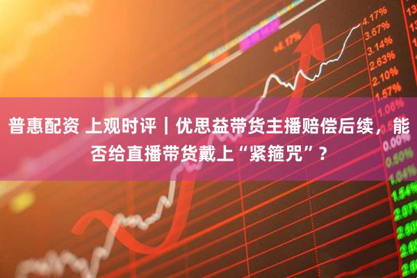 普惠配资 上观时评｜优思益带货主播赔偿后续，能否给直播带货戴上“紧箍咒”？