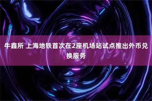 牛鑫所 上海地铁首次在2座机场站试点推出外币兑换服务