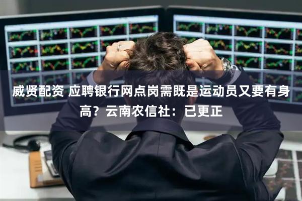 威贤配资 应聘银行网点岗需既是运动员又要有身高？云南农信社：已更正