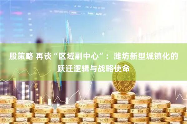 股策略 再谈“区域副中心”：潍坊新型城镇化的跃迁逻辑与战略使命