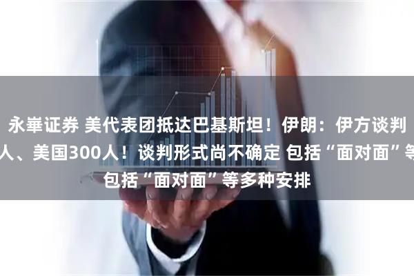 永崋证券 美代表团抵达巴基斯坦！伊朗：伊方谈判代表团71人、美国300人！谈判形式尚不确定 包括“面对面”等多种安排