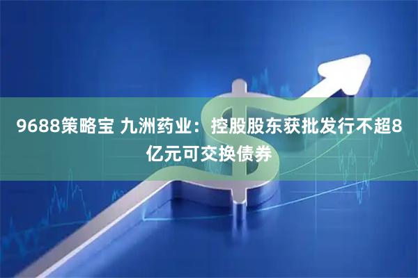 9688策略宝 九洲药业：控股股东获批发行不超8亿元可交换债券